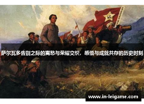 萨尔瓦多告别之际的离愁与荣耀交织，感悟与成就共存的历史时刻