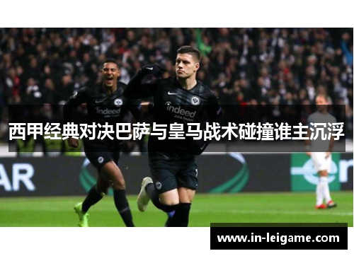 西甲经典对决巴萨与皇马战术碰撞谁主沉浮