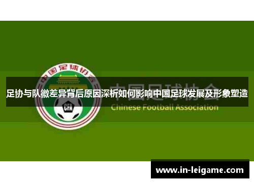 足协与队徽差异背后原因深析如何影响中国足球发展及形象塑造 足协与队徽差异背后原因深析如何影响中国足球发展及形象塑造