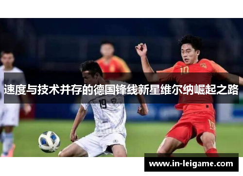 速度与技术并存的德国锋线新星维尔纳崛起之路 速度与技术并存的德国锋线新星维尔纳崛起之路