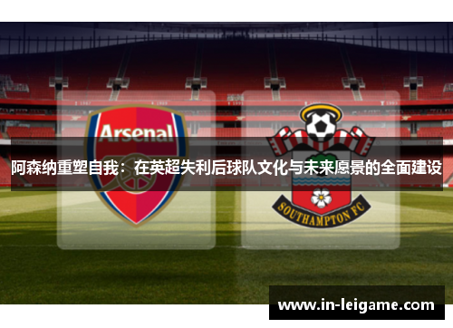 阿森纳重塑自我:在英超失利后球队文化与未来愿景的全面建设 阿森纳重塑自我:在英超失利后球队文化与未来愿景的全面建设