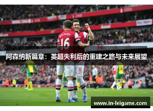 阿森纳新篇章：英超失利后的重建之路与未来展望
