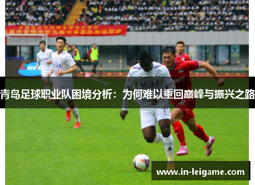 青岛足球职业队困境分析:为何难以重回巅峰与振兴之路 青岛足球职业队困境分析:为何难以重回巅峰与振兴之路