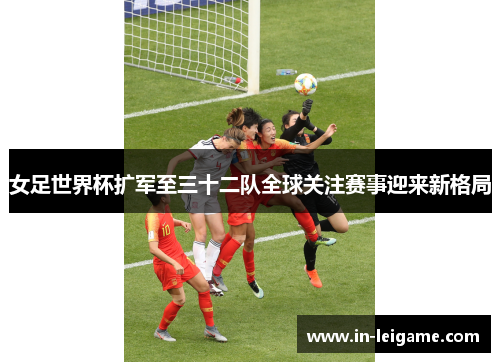 女足世界杯扩军至三十二队全球关注赛事迎来新格局