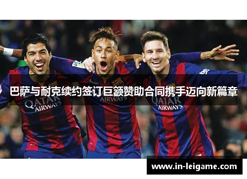 巴萨与耐克续约签订巨额赞助合同携手迈向新篇章 巴萨与耐克续约签订巨额赞助合同携手迈向新篇章