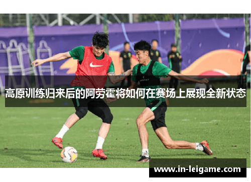 高原训练归来后的阿劳霍将如何在赛场上展现全新状态 高原训练归来后的阿劳霍将如何在赛场上展现全新状态